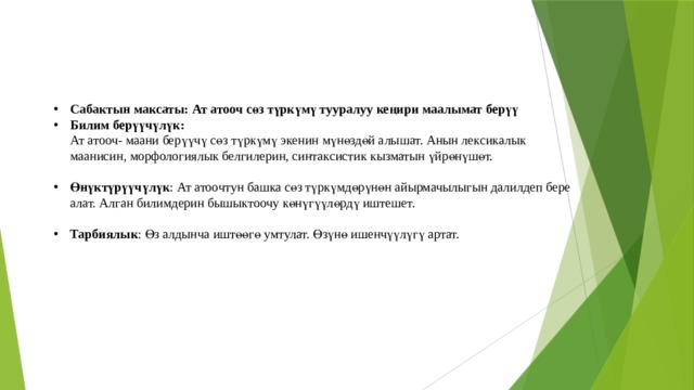 Сабактын максаты: Ат атооч сөз түркүмү тууралуу кеңири маалымат берүү Билим берүүчүлүк:  Ат атооч- маани берүүчү сөз түркүмү экенин мүнөздөй алышат. Анын лексикалык маанисин, морфологиялык белгилерин, синтаксистик кызматын үйрөнүшөт. Өнүктүрүүчүлүк : Ат атоочтун башка сөз түркүмдөрүнөн айырмачылыгын далилдеп бере алат. Алган билимдерин бышыктоочу көнүгүүлөрдү иштешет. Тарбиялык : Өз алдынча иштөөгө умтулат. Өзүнө ишенчүүлүгү артат.  