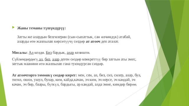 Жаны теманы түшүндүрүү:   Затты же алардын белгилерин (сын-сыпаттык, сан өлчөмдүк) атабай, аларды өтө жалпылап көрсөтүүчү сөздөр ат атооч деп аталат.   Мисалы : Ал келди. Биз бардык, алар келишти. Сүйлөмдөрдөгү ал , биз , алар деген сөздөр конкреттүү бир заттын аты эмес, заттык маанини өтө жалпылап гана туюндурган сөздөр.  Ат атоочторго төмөнкү сөздөр кирет: мен, сен, ал, биз, сиз, силер, алар, бул, тигил, ошол, ушул, булар, ким, кайда,качан, эч ким, эч нерсе, эч кандай, эч качан, эч бир, баары, бүткүл, бардыгы, ар кандай, алда эмне, кимдир бирөө.   