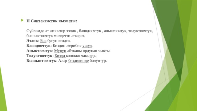 II Синтаксистик кызматы:   Сүйлөмдө ат атоочтор ээлик , баяндоочтук , аныктоочтук, толуктоочтук, бышыктоочтук милдетти аткарат.  Ээлик : Биз бугун келдик.  Баяндоочтук : Биздин жерибиз- ушул .  Аныктоочтук : Мунун айтканы ордунан чыкты.  Толуктоочтук : Бизди конокко чакырды.  Бышыктоочтук : Алар биздикинде болуптур.   