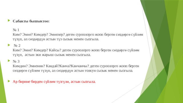 Сабакты бышыктоо:   № 1  Ким? Эмне? Кимдер? Эмнелер? деген суроолорго жооп берген сөздөргө сүйлөм түзүп, ал сөздөрдүн астын түз сызык менен сызгыла. № 2  Ким? Эмне? Кимдер? Кайсы? деген суроолорго жооп берген сөздөргө сүйлөм түзүп, астын эки жарыш сызык менен сызгыла. № 3  Кимдин? Эмненин? Кандай?Канча?Канчанчы? деген суроолорго жооп берген сөздөргө сүйлөм түзүп, ал сөздөрдүн астын толкун сызык менен сызгыла.   Ар бирине бирден сүйлөм түзгүлө, астын сызгыла. 