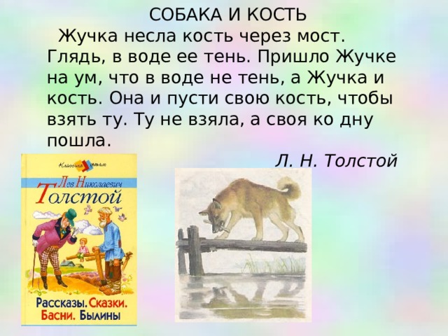 СОБАКА И КОСТЬ Жучка несла кость через мост. Глядь, в воде ее тень. Пришло Жучке на ум, что в воде не тень, а Жучка и кость. Она и пусти свою кость, чтобы взять ту. Ту не взяла, а своя ко дну пошла. Л. Н. Толстой 