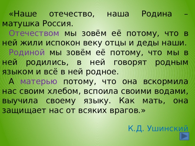 «Наше отечество, наша Родина – матушка Россия. Отечеством мы зовём её потому, что в ней жили испокон веку отцы и деды наши. Родиной мы зовём её потому, что мы в ней родились, в ней говорят родным языком и всё в ней родное. А матерью потому, что она вскормила нас своим хлебом, вспоила своими водами, выучила своему языку. Как мать, она защищает нас от всяких врагов.» К.Д. Ушинский  