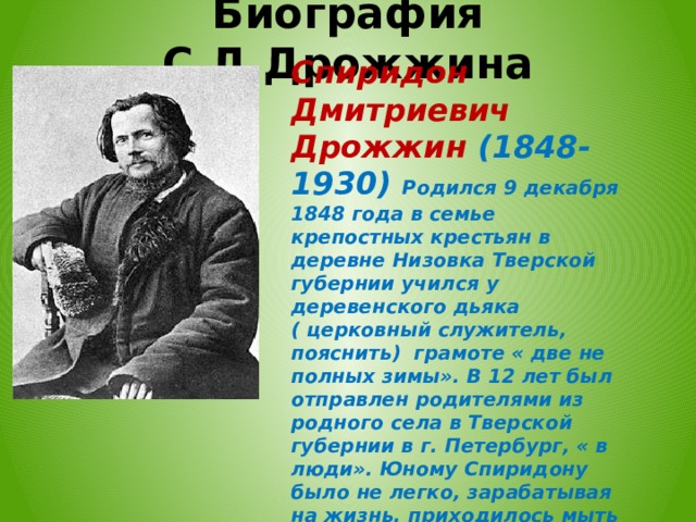 Биография С.Д.Дрожжина Спиридон Дмитриевич Дрожжин (1848-1930) Родился 9 декабря 1848 года в семье крепостных крестьян в деревне Низовка Тверской губернии ﻿ учился у деревенского дьяка ( церковный служитель, пояснить) грамоте « две не полных зимы». В 12 лет был отправлен родителями из родного села в Тверской губернии в г. Петербург, « в люди». Юному Спиридону было не легко, зарабатывая на жизнь, приходилось мыть полы в трактирах. Конечно в этот период жизни, автор особенно понимает, что значит для человека, Родина, как тяжело быть на чужой стороне.  