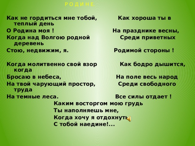  Р О Д И Н Е. Как не гордиться мне тобой, Как хороша ты в теплый день О Родина моя ! На празднике весны, Когда над Волгою родной Среди приветных деревень Стою, недвижим, я. Родимой стороны !  Когда молитвенно свой взор Как бодро дышится, когда Бросаю в небеса, На поле весь народ На твой чарующий простор, Среди свободного труда На темные леса. Все силы отдает !  Каким восторгом мою грудь  Ты наполняешь мне,  Когда хочу я отдохнуть  С тобой наедине!...  