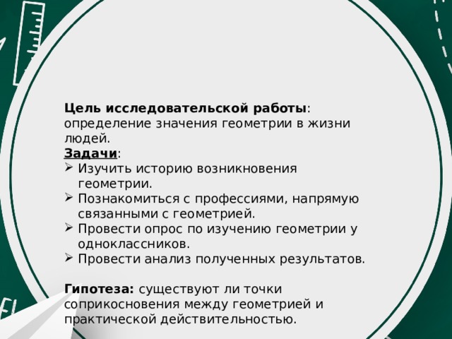 Цель исследовательской работы : определение значения геометрии в жизни людей. Задачи : Изучить историю возникновения геометрии. Познакомиться с профессиями, напрямую связанными с геометрией. Провести опрос по изучению геометрии у одноклассников. Провести анализ полученных результатов. Гипотеза: существуют ли точки соприкосновения между геометрией и практической действительностью. 