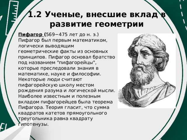 1.2 Ученые, внесшие вклад в развитие геометрии Пифагор  ( 569−475 лет до н. э.) Пифагор был первым математиком, логически выводящим геометрические факты из основных принципов. Пифагор основал братство под названием 