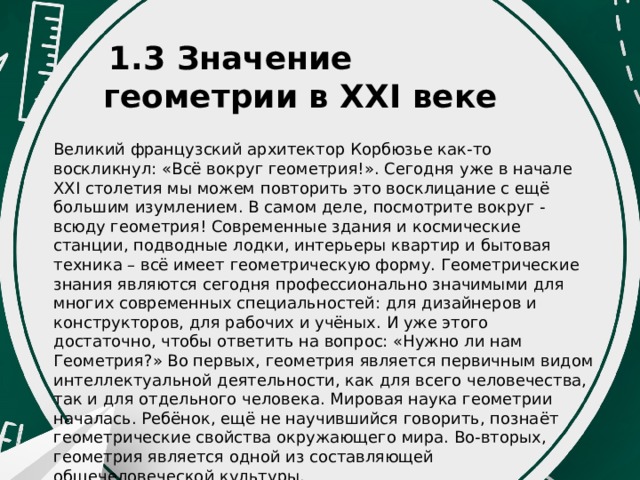   1.3 Значение геометрии в XXI веке Великий французский архитектор Корбюзье как-то воскликнул: «Всё вокруг геометрия!». Сегодня уже в начале XXI столетия мы можем повторить это восклицание с ещё большим изумлением. В самом деле, посмотрите вокруг - всюду геометрия! Современные здания и космические станции, подводные лодки, интерьеры квартир и бытовая техника – всё имеет геометрическую форму. Геометрические знания являются сегодня профессионально значимыми для многих современных специальностей: для дизайнеров и конструкторов, для рабочих и учёных. И уже этого достаточно, чтобы ответить на вопрос: «Нужно ли нам Геометрия?» Во первых, геометрия является первичным видом интеллектуальной деятельности, как для всего человечества, так и для отдельного человека. Мировая наука геометрии началась. Ребёнок, ещё не научившийся говорить, познаёт геометрические свойства окружающего мира. Во-вторых, геометрия является одной из составляющей общечеловеческой культуры. 