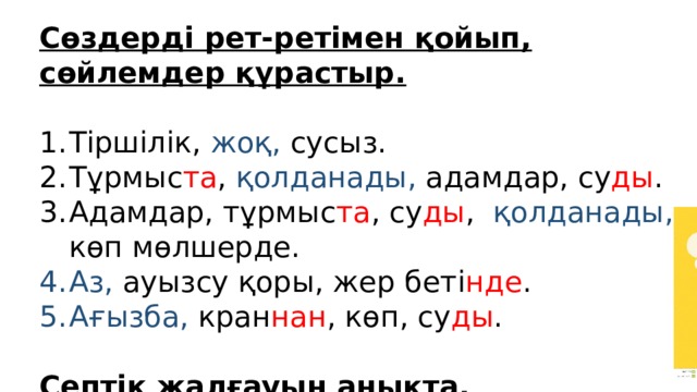 Сөздерді рет-ретімен қойып, сөйлемдер құрастыр. Тіршілік, жоқ, сусыз. Тұрмыс та , қолданады, адамдар, су ды . Адамдар, тұрмыс та , су ды , қолданады, көп мөлшерде. Аз, ауызсу қоры, жер беті нде . Ағызба, кран нан , көп, су ды . Септік жалғауын анықта. 