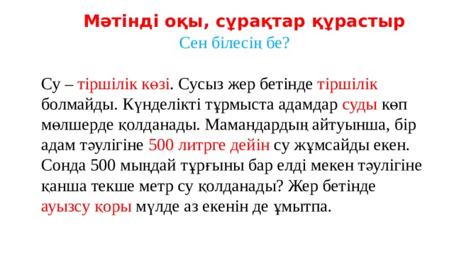 Мәтінді оқы, сұрақтар құрастыр Сен білесің бе? Су – тіршілік көзі . Сусыз жер бетінде тіршілік болмайды. Күнделікті тұрмыста адамдар суды көп мөлшерде қолданады. Мамандардың айтуынша, бір адам тәулігіне 500 литрге дейін су жұмсайды екен. Сонда 500 мыңдай тұрғыны бар елді мекен тәулігіне қанша текше метр су қолданады? Жер бетінде ауызсу қоры мүлде аз екенін де ұмытпа. 