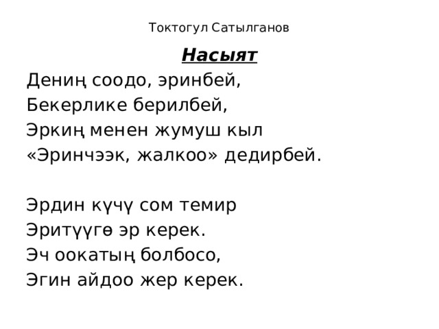 Токтогул Сатылганов   Насыят Дениң соодо, эринбей, Бекерлике берилбей, Эркиң менен жумуш кыл «Эринчээк, жалкоо» дедирбей. Эрдин күчү сом темир Эритүүгө эр керек. Эч оокатың болбосо, Эгин айдоо жер керек. 