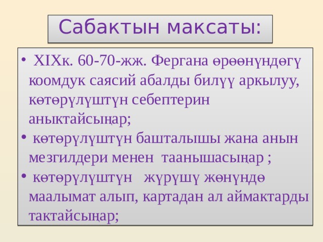    Сабактын максаты:      XIXк. 60-70-жж. Фергана өрөөнүндөгү коомдук саясий абалды билүү аркылуу, көтөрүлүштүн себептерин аныктайсыңар;  көтөрүлүштүн башталышы жана анын мезгилдери менен таанышасыңар ;  көтөрүлүштүн жүрүшү жөнүндө маалымат алып, картадан ал аймактарды тактайсыңар; 