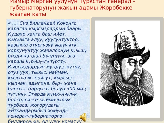 Мамыр Мерген уулунун Түркстан генерал –губернаторунун жакын адамы Жоробекке жазган каты « ... Сиз билгендей Коконго караган кыргыздардын баары Кудаяр ханга баш ийет. Кысымга алуу, куугунтуктоо, казыкка отургузуу өң д үү  ө т ө коркунучтуу жазалоонун к ү ч ө ш ү  бизди хандан б ө л ү н үү г ө , ага каршы к ү р ө ш үү г ө т ү ртт ү . Кыргыздардын мундуз, кутчу, отуз уул, т өө л ө с, найман, кызылаяк, нойгут, кыргыз - кыпчак, адыгине, б ө р ү жана баргы... бардыгы болуп 300 ми ң т ү т ү нч ө . Эгерде м ү мк ү нч ү л ү к болсо, сизге кыйынчылык турбаса, жогорудагы айткандарыбыз ж ө н ү нд ө генерал-губернаторго билдирсе ң из. Ал улуу урматуу макул болсо биз, кокондун бактысыз к ү нкорлору, Кудаяр хандын тирандыгынан кутулуп, тынч жашоо табар элек» 