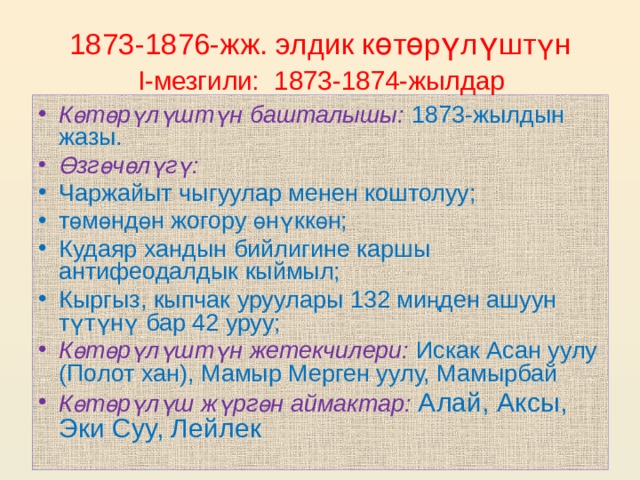 1873-1876-жж. элдик к ө т ө р ү л ү шт ү н   I-мезгили: 1873-1874-жылдар  К ө т ө р ү л ү шт ү н башталышы: 1873-жылдын жазы. Ө зг ө ч ө л ү г ү : Чаржайыт чыгуулар менен коштолуу; т ө м ө нд ө н жогору ө н ү кк ө н; Кудаяр хандын бийлигине каршы антифеодалдык кыймыл; Кыргыз, кыпчак уруулары 132 ми ң ден ашуун т ү т ү н ү бар 42 уруу;  К ө т ө р ү л ү шт ү н жетекчилери:  Искак Асан уулу (Полот хан), Мамыр Мерген уулу, Мамырбай К ө т ө р ү л ү ш ж ү рг ө н аймактар:  Алай, Аксы, Эки Суу, Лейлек 