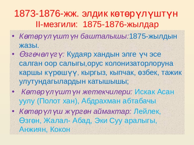  1873-1876-жж. элдик көтөрүлүштүн  II-мезгили: 1875-1876-жылдар Көтөрүлүштүн башталышы: 1875-жылдын жазы. Өзгөчөлүгү:  Кудаяр хандын элге үч эсе салган оор салыгы,орус колонизаторлоруна каршы күрөшүү , кыргыз, кыпчак, өзбек, тажик улутундагылардын катышышы;  Көтөрүлүштүн жетекчилери:  Искак Асан уулу (Полот хан), Абдрахман абтабачы Көтөрүлүш жүргөн аймактар:  Лейлек, Өзгөн, Жалал- Абад, Эки Суу аралыгы, Анжиян, Кокон 
