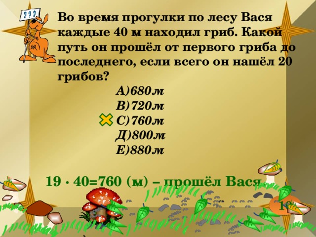 Во время прогулки по лесу Вася каждые 40 м находил гриб. Какой путь он прошёл от первого гриба до последнего, если всего он нашёл 20 грибов? А)680м В)720м С)760м Д)800м Е)880м 19 ∙ 40=760 (м) – прошёл Вася. 10 