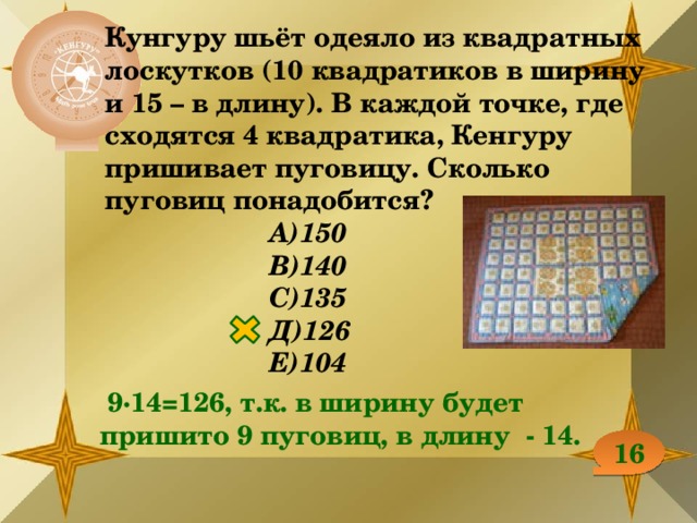 Кунгуру шьёт одеяло из квадратных лоскутков (10 квадратиков в ширину и 15 – в длину). В каждой точке, где сходятся 4 квадратика, Кенгуру пришивает пуговицу. Сколько пуговиц понадобится? А)150 В)140 С)135 Д)126 Е)104  9∙14=126, т.к. в ширину будет пришито 9 пуговиц, в длину - 14. 16 