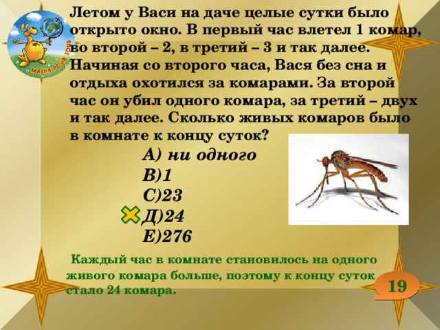 Летом у Васи на даче целые сутки было открыто окно. В первый час влетел 1 комар, во второй – 2, в третий – 3 и так далее. Начиная со второго часа, Вася без сна и отдыха охотился за комарами. За второй час он убил одного комара, за третий – двух и так далее. Сколько живых комаров было в комнате к концу суток? А) ни одного В)1 С)23 Д)24 Е)276  Каждый час в комнате становилось на одного живого комара больше, поэтому к концу суток стало 24 комара. 19 