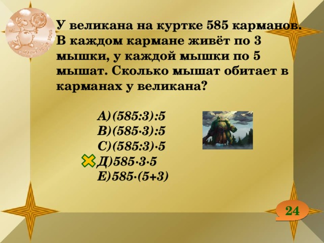 У великана на куртке 585 карманов. В каждом кармане живёт по 3 мышки, у каждой мышки по 5 мышат. Сколько мышат обитает в карманах у великана?  А)(585:3):5 В)(585∙3):5 С)(585:3)∙5 Д)585∙3∙5 Е)585∙(5+3) 24 
