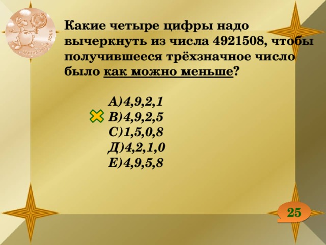 Какие четыре цифры надо вычеркнуть из числа 4921508, чтобы получившееся трёхзначное число было как можно меньше ?  А)4,9,2,1 В)4,9,2,5 С)1,5,0,8 Д)4,2,1,0 Е)4,9,5,8 25 