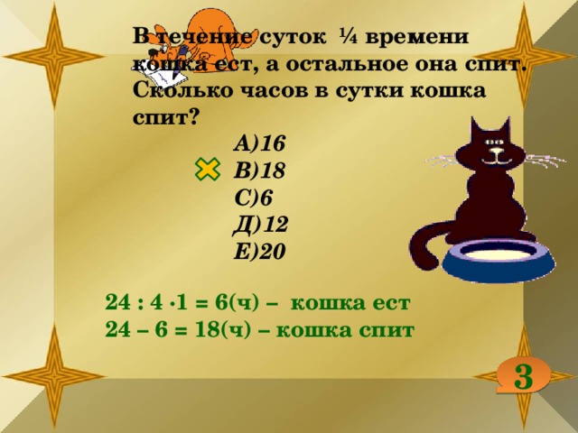 В течение суток ¼ времени кошка ест, а остальное она спит. Сколько часов в сутки кошка спит? А)16 В)18 С)6 Д)12 Е)20 24 : 4 ∙1 = 6(ч) – кошка ест 24 – 6 = 18(ч) – кошка спит 3 