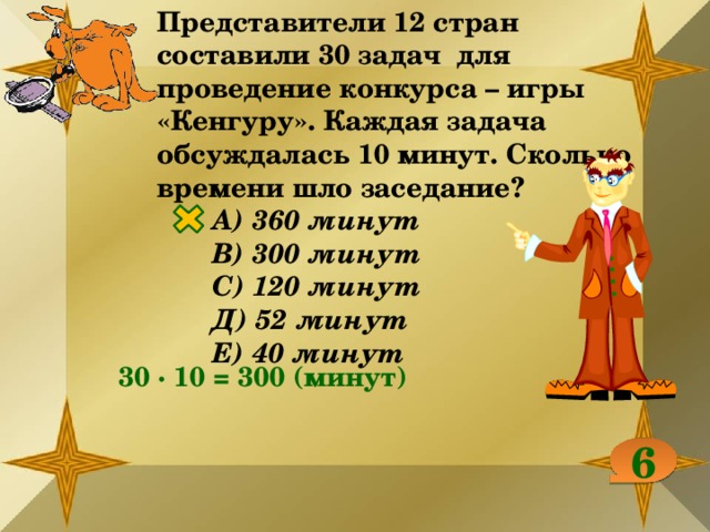 Представители 12 стран составили 30 задач для проведение конкурса – игры «Кенгуру». Каждая задача обсуждалась 10 минут. Сколько времени шло заседание? А) 360 минут В) 300 минут С) 120 минут Д) 52 минут Е) 40 минут 30 ∙ 10 = 300 (минут) 6 