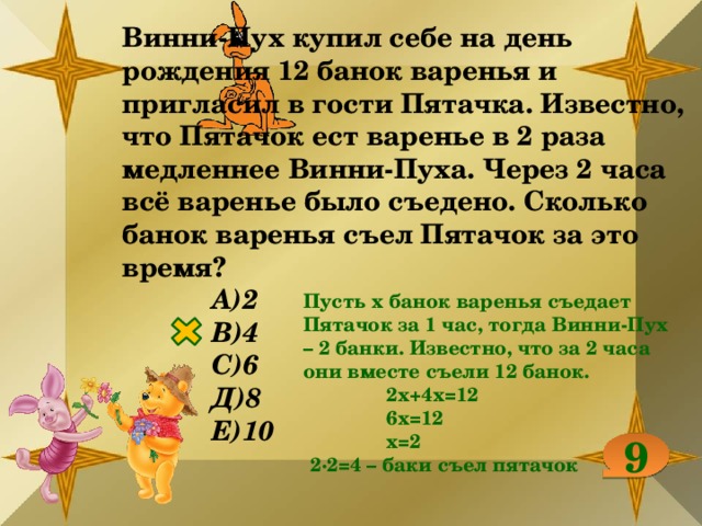 Винни-Пух купил себе на день рождения 12 банок варенья и пригласил в гости Пятачка. Известно, что Пятачок ест варенье в 2 раза медленнее Винни-Пуха. Через 2 часа всё варенье было съедено. Сколько банок варенья съел Пятачок за это время? А)2 В)4 С)6 Д)8 Е)10 Пусть х банок варенья съедает Пятачок за 1 час, тогда Винни-Пух – 2 банки. Известно, что за 2 часа они вместе съели 12 банок. 2х+4х=12 6х=12 х=2 2∙2=4 – баки съел пятачок 9 