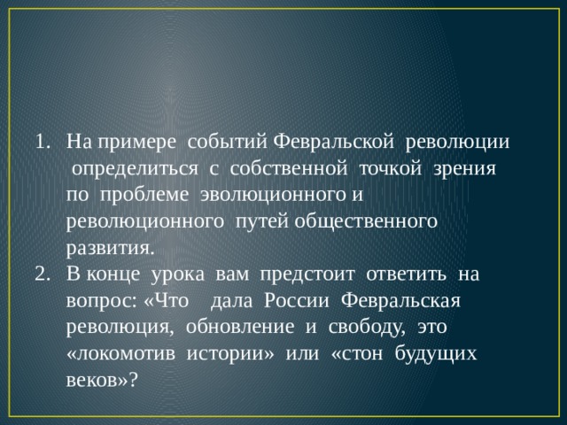              УЧЕБНАЯ ЗАДАЧА УРОКА: На примере событий Февральской революции определиться с собственной точкой зрения по проблеме эволюционного и революционного путей общественного развития. В конце урока вам предстоит ответить на вопрос: «Что дала России Февральская революция, обновление и свободу, это «локомотив истории» или «стон будущих веков»? 