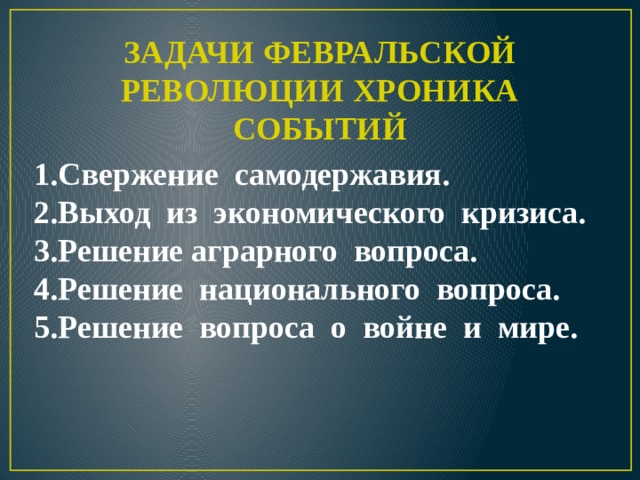                        ЗАДАЧИ ФЕВРАЛЬСКОЙ РЕВОЛЮЦИИ ХРОНИКА СОБЫТИЙ 1.Свержение самодержавия. 2.Выход из экономического кризиса. 3.Решение аграрного вопроса. 4.Решение национального вопроса. 5.Решение вопроса о войне и мире.   