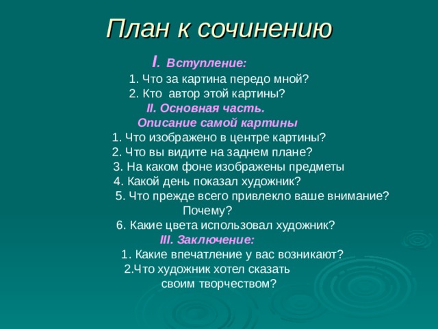 План к сочинению  I . Вступление:   1. Что за картина передо мной? 2. Кто автор этой картины? II . Основная часть.   Описание самой картины   1. Что изображено в центре картины?  2. Что вы видите на заднем плане?  3. На каком фоне изображены предметы 4. Какой день показал художник?  5. Что прежде всего привлекло ваше внимание? Почему?  6. Какие цвета использовал художник? III . Заключение:  1. Какие впечатление у вас возникают?  2.Что художник хотел сказать  своим творчеством? 