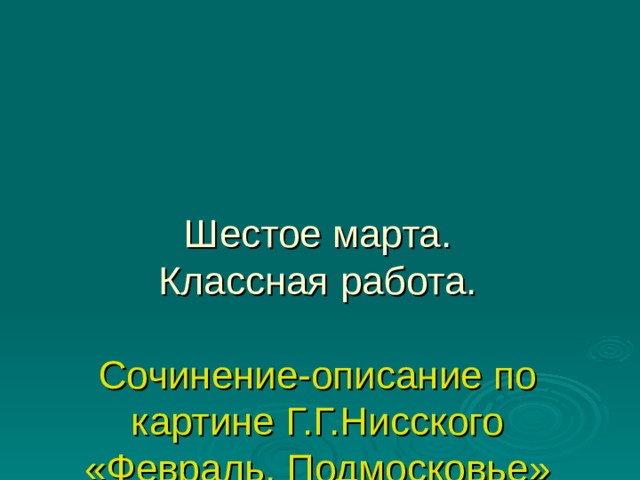 Шестое марта.  Классная работа.   Сочинение-описание по картине Г.Г.Нисского «Февраль. Подмосковье»      