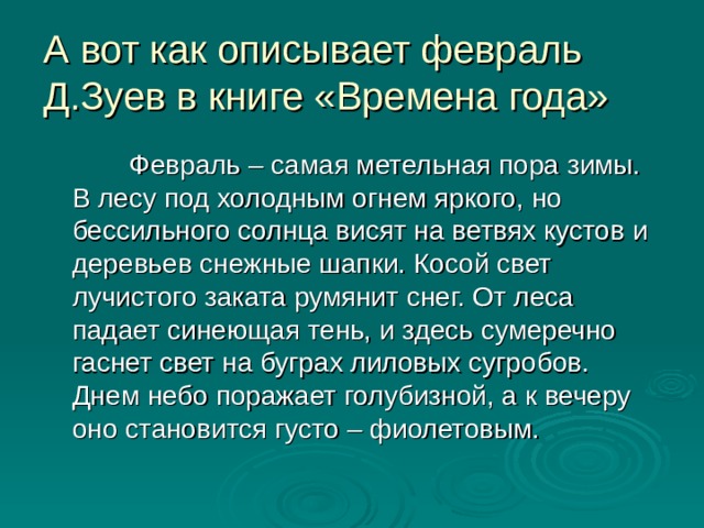 А вот как описывает февраль Д.Зуев в книге «Времена года»  Февраль – самая метельная пора зимы. В лесу под холодным огнем яркого, но бессильного солнца висят на ветвях кустов и деревьев снежные шапки. Косой свет лучистого заката румянит снег. От леса падает синеющая тень, и здесь сумеречно гаснет свет на буграх лиловых сугробов. Днем небо поражает голубизной, а к вечеру оно становится густо – фиолетовым. 