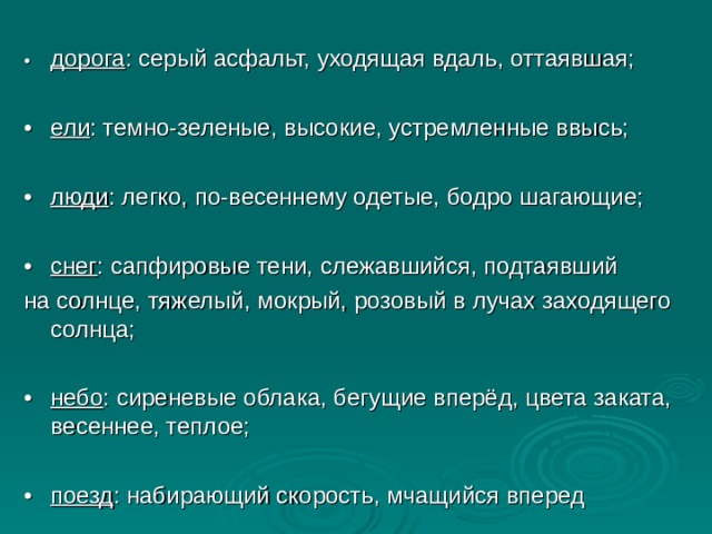 •  дорога : серый асфальт, уходящая вдаль, оттаявшая; •  ели : темно-зеленые, высокие, устремленные ввысь; •  люди : легко, по-весеннему одетые, бодро шагающие; •  снег : сапфировые тени, слежавшийся, подтаявший на солнце, тяжелый, мокрый, розовый в лучах заходящего солнца; •  небо : сиреневые облака, бегущие вперёд, цвета заката, весеннее, теплое; •  поезд : набирающий скорость, мчащийся вперед 