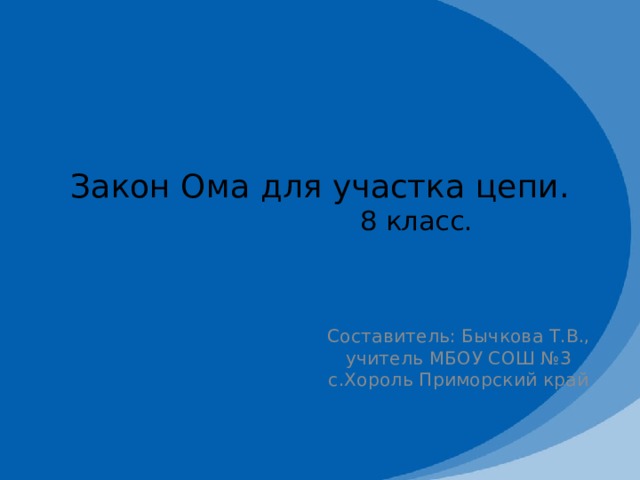 Закон Ома для участка цепи.  8 класс. Составитель: Бычкова Т.В., учитель МБОУ СОШ №3 с.Хороль Приморский край 