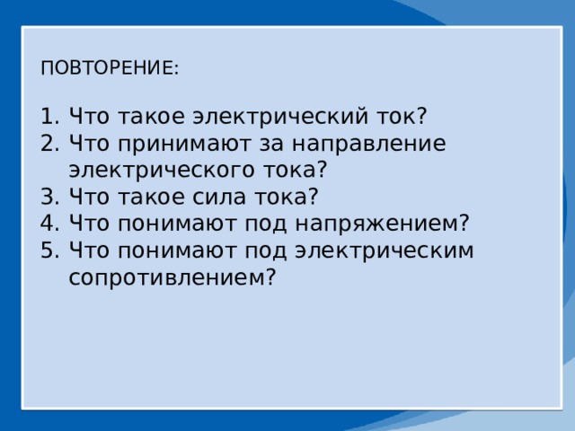 ПОВТОРЕНИЕ: Что такое электрический ток? Что принимают за направление электрического тока? Что такое сила тока? Что понимают под напряжением? Что понимают под электрическим сопротивлением? 