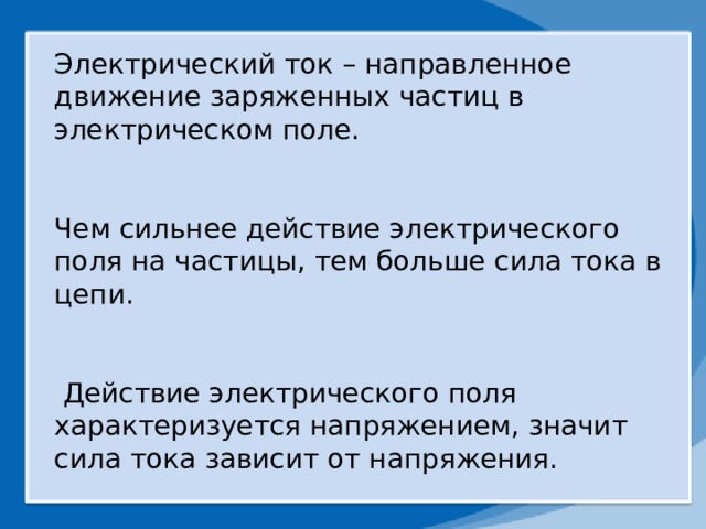 Электрический ток – направленное движение заряженных частиц в электрическом поле. Чем сильнее действие электрического поля на частицы, тем больше сила тока в цепи.  Действие электрического поля характеризуется напряжением, значит сила тока зависит от напряжения. 