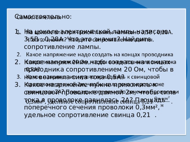 Самостоятельно:   На цоколе электрической лампы написано 3,5В ; 0,28А. Что это значит? Найдите сопротивление лампы. Какое напряжение надо создать на концах проводника сопротивлением 20 Ом, чтобы в нем возникла сила тока 0,5А? Какое напряжение нужно приложить к свинцовой проволоке длиной 2м, чтобы сила тока в проволоке равнялась 2А? Площадь поперечного сечения проволоки 0,3мм ², удельное сопротивление свинца 0,21 . 