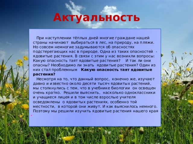 Актуальность  При наступлении тёплых дней многие граждане нашей страны начинают выбираться в лес, на природу, на пляжи. Но совсем немногие задумываются об опасностях подстерегающих нас в природе. Одна из таких опасностей - ядовитые растения. В связи с этим у нас возникли вопросы: Какую опасность таят ядовитые растения?  И так ли они опасны? Необходимо ли знать ядовитые растения? Один из них стал проблемным Какую опасность таят ядовитые растения?  Несмотря на то, что данный вопрос, конечно же, изучают давно и известно около десяти тысяч ядовитых растений, мы столкнулись с тем, что в учебнике биологии он освещен очень кратко. Решили выяснить, насколько одноклассники и учащиеся лицея и в том числе взрослые учителя осведомлены о ядовитых растениях, особенно той местности, в которой они живут. И как выяснилось немного.  Поэтому мы решили изучить ядовитые растения нашего края 