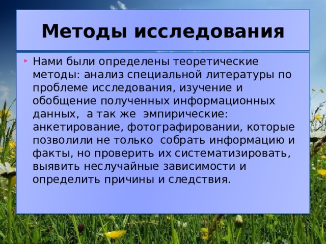 Методы исследования Нами были определены теоретические методы: анализ специальной литературы по проблеме исследования, изучение и обобщение полученных информационных данных, а так же эмпирические: анкетирование, фотографировании, которые позволили не только собрать информацию и факты, но проверить их систематизировать, выявить неслучайные зависимости и определить причины и следствия. 