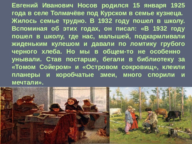 Евгений Иванович Носов родился 15 января 1925 года в селе Толмачёве под Курском в семье кузнеца. Жилось семье трудно. В 1932 году пошел в школу. Вспоминая об этих годах, он писал: «В 1932 году пошел в школу, где нас, малышей, подкармливали жиденьким кулешом и давали по ломтику грубого черного хлеба. Но мы в общем-то не особенно унывали. Став постарше, бегали в библиотеку за «Томом Сойером» и «Островом сокровищ», клеили планеры и коробчатые змеи, много спорили и мечтали».  