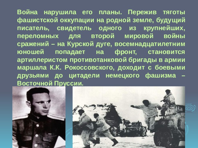 Война нарушила его планы. Пережив тяготы фашистской оккупации на родной земле, будущий писатель, свидетель одного из крупнейших, переломных для второй мировой войны сражений – на Курской дуге, восемнадцатилетним юношей попадает на фронт, становится артиллеристом противотанковой бригады в армии маршала К.К. Рокоссовского, доходит с боевыми друзьями до цитадели немецкого фашизма – Восточной Пруссии. 