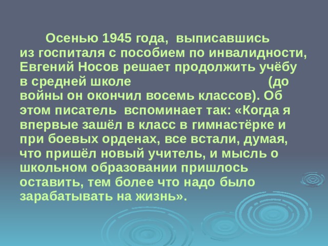  Осенью 1945 года, выписавшись из госпиталя с пособием по инвалидности, Евгений Носов решает продолжить учёбу в средней школе (до войны он окончил восемь классов). Об этом писатель вспоминает так: «Когда я впервые зашёл в класс в гимнастёрке и при боевых орденах, все встали, думая, что пришёл новый учитель, и мысль о школьном образовании пришлось оставить, тем более что надо было зарабатывать на жизнь». 