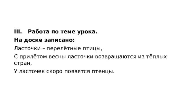 III.  Работа по теме урока. На доске записано: Ласточки – перелётные птицы, С прилётом весны ласточки возвращаются из тёплых стран, У ласточек скоро появятся птенцы. 