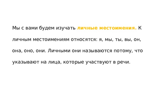 Мы с вами будем изучать личные местоимения. К личным местоимениям относятся: я, мы, ты, вы, он, она, оно, они. Личными они называются потому, что указывают на лица, которые участвуют в речи. 