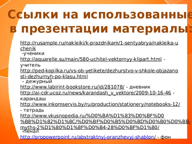 Ссылки на использованные в презентации материалы: http://rusample.ru/nakleiki/k-prazdnikam/1-sentyabrya/nakleika-uchenik  -ученики http://aquarelle.su/main/580-uchitel-vektornyy-klipart.html  - учитель http://ped-kopilka.ru/vs-ob-yetikete/dezhurstvo-v-shkole-objazanosti-dezhurnyh-po-klasu.html – дежурный http://www.labirint-bookstore.ru/id/281078/  - дневник http://ai-cdr.ucoz.ru/news/karandash_v_vektore/2009-10-16-46  - карандаш http://www.inkomservis.by/ru/production/stationery/notebooks-12/  - тетрадь http://www.vkusnopedia.ru/%D0%BA%D1%83%D0%BF%D0%B8%D1%82%D1%8C/%D0%BF%D0%B5%D0%BD%D0%B0%D0%BB-myths-2%D1%80%D1%8F%D0%B4-28%D0%BF%D1%80/  -пенал http://propowerpoint.ru/abstraktnyj-oranzhevyj-shablon /  - фон 