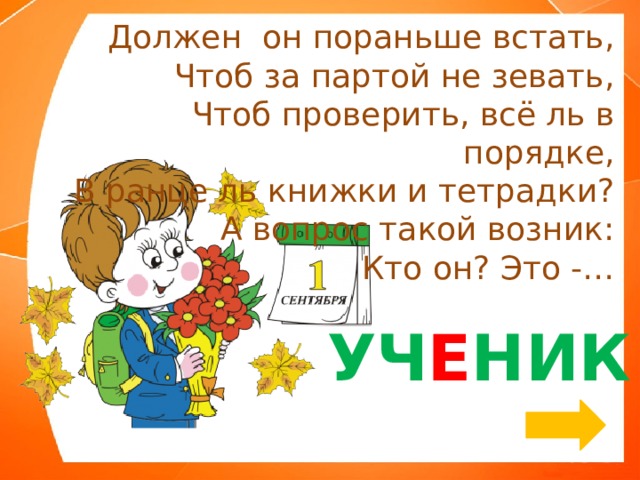 Должен  он пораньше встать, Чтоб за партой не зевать, Чтоб проверить, всё ль в порядке, В ранце ль книжки и тетрадки? А вопрос такой возник: Кто он? Это -… УЧ Е НИК 