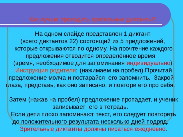 Как лучше проводить зрительные диктанты? На одном слайде представлен 1 диктант (всего диктантов 22) состоящий из 5 предложений, которые открываются по одному. На прочтение каждого предложения отводится определённое время (время, необходимое для запоминания индивидуально ) Инструкция родителя : (нажимаем на пробел) Прочитай предложение молча и постарайся его запомнить. Закрой глаза, представь, как оно записано, и повтори его про себя. Затем (нажав на пробел) предложение пропадает, и ученик записывает его в тетрадь. Если дети плохо запоминают текст, его следует повторять до положительного результата несколько дней подряд. Зрительные диктанты должны писаться ежедневно. 