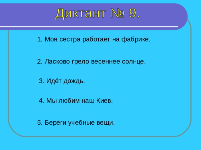 1. Моя сестра работает на фабрике. 2. Ласково грело весеннее солнце. 3. Идёт дождь. 4. Мы любим наш Киев. 1-2 предложение – 4 секунды, 3 предложение– 5 секунд, 4 предложение – 7 секунд, 5 предложение – 8 секунд. 5. Береги учебные вещи.  