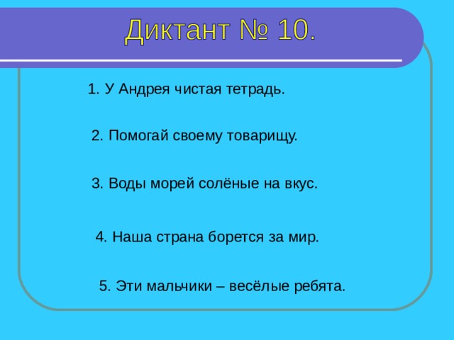 1. У Андрея чистая тетрадь. 2. Помогай своему товарищу. 3. Воды морей солёные на вкус. 1-2 предложение – 10 секунд, 3-4 предложение – 7 секунд, 5 предложение – 10 секунд. 4. Наша страна борется за мир. 5. Эти мальчики – весёлые ребята.  