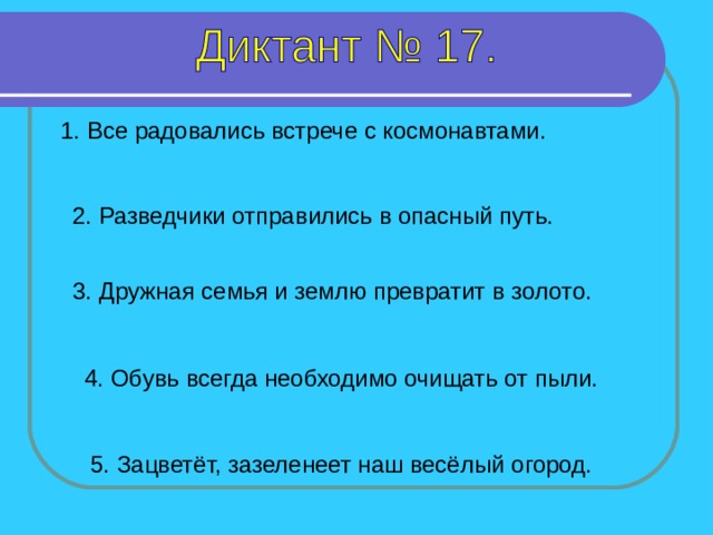 1. Все радовались встрече с космонавтами. 2. Разведчики отправились в опасный путь. 3. Дружная семья и землю превратит в золото. 1-5 предложение – 4 секунды 4. Обувь всегда необходимо очищать от пыли. 5. Зацветёт, зазеленеет наш весёлый огород.  