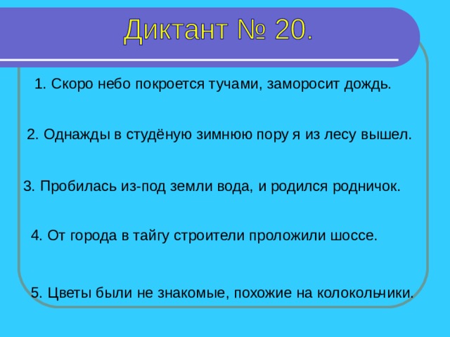 1. Скоро небо покроется тучами, заморосит дождь. 2. Однажды в студёную зимнюю пору я из лесу вышел. 3. Пробилась из-под земли вода, и родился родничок. 1-3 предложение – 5 секунд, 4-5 предложение – 6 секунд 4. От города в тайгу строители проложили шоссе. 5. Цветы были не знакомые, похожие на колокольчики.  